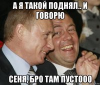 а я такой поднял.. и говорю сеня, бро там пустооо