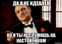 да я не идеален но и ты не служишь на настойчивом