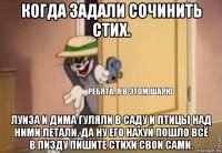 когда задали сочинить стих. луиза и дима гуляли в саду и птицы над ними летали. да ну его нахуй пошло всё в пизду пишите стихи свои сами.