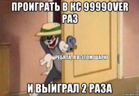 проиграть в кс 9999over раз и выиграл 2 раза