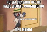 когда сказали что не надо делать сообщество про мемы