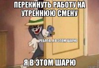 перекинуть работу на утреннюю смену я в этом шарю