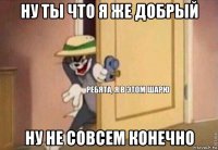 ну ты что я же добрый ну не совсем конечно