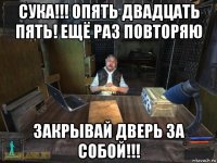 сука!!! опять двадцать пять! ещё раз повторяю закрывай дверь за собой!!!