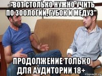 -"вот столько нужно учить по зоологии, губок и медуз" продолжение только для аудитории 18+