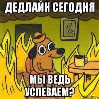 дедлайн сегодня мы ведь успеваем?