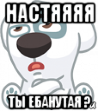 настяяяя ты ебанутая ?