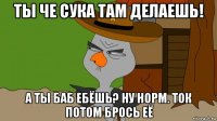 ты че сука там делаешь! а ты баб ебёшь? ну норм. ток потом брось её