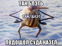 так,блэть подощол суда казёл