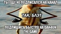 ты ещё не подписался на канал подпишись быстро на dah4uk the game