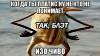 когда ты платис ну не кто не понимает изо чиво