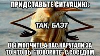 придставьте ситуацию: вы молчите ,а вас наругали за то что вы "говорите" с соседом