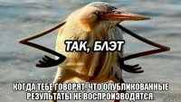  когда тебе говорят, что опубликованные результаты не воспроизводятся.