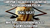 самурай сказал что я залип на тихоокеанский рубеж мне просто понравилась от туда музыка,сука