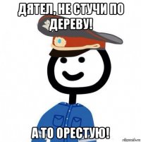 дятел, не стучи по дереву! а то орестую!