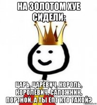 на золотом хуе сидели: царь, царевич, король, королевич, сапожник, портной. а ты ёпт кто такой?