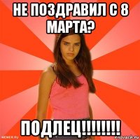 не поздравил с 8 марта? подлец!!!!!!!!