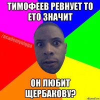 тимофеев ревнует то ето значит он любит щербакову?