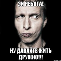 эй ребята! ну давайте жить дружно!!!