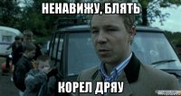 ненавижу, блять корел дряу