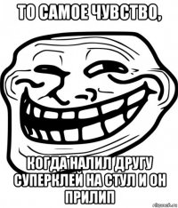 то самое чувство, когда налил другу суперклей на стул и он прилип