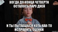 когда до конца четверти осталось пару дней и ты пытаешься хоть как-то исправить оценки