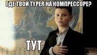 где твой typer на компрессоре? 