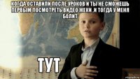 когда оставили после уроков и ты не сможешь первым посмотреть видео жеки ,и тогда у меня болит 