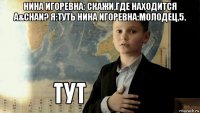 нина игоревна: скажи,где находится a&chan? я:туть нина игоревна:молодец,5. 