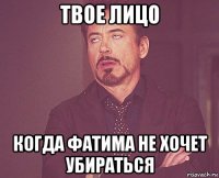 твое лицо когда фатима не хочет убираться