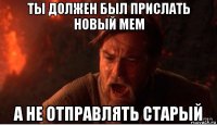 ты должен был прислать новый мем а не отправлять старый