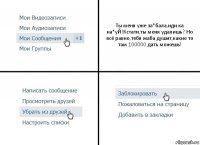 Ты меня уже за*бала,иди ка на*уЙ!Кстати,ты меня удалишь? Но всё равно,тебя жаба душит,какие то там 100000 дать можешь!