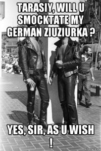 tarasiy, will u smocktate my german ziuziurka ? yes, sir, as u wish !