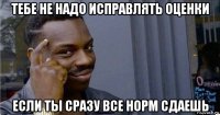 тебе не надо исправлять оценки если ты сразу все норм сдаешь