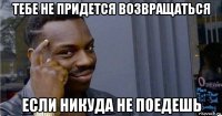 тебе не придется возвращаться если никуда не поедешь