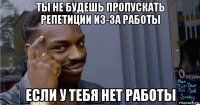 ты не будешь пропускать репетиции из-за работы если у тебя нет работы