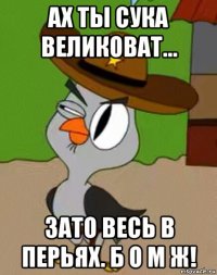 ах ты сука великоват... зато весь в перьях. б о м ж!