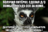 получил пятёрку, сделал д/з помыл посуду сел за комп... да оторвись ты от этого компьютера уже целый день за ним сидишь !