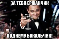 за тебя ержанчик поднему бокальчик!