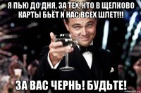 я пью до дня, за тех, кто в щелково карты бьёт и нас всех шлет!!! за вас чернь! будьте!