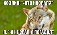 хозяин: "-кто насрал?" я: "-я не срал, я погадил"