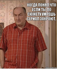 когда понял что если ты по сюжету умрешь сериал закроют.