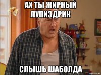 ах ты жирный лупиздрик слышь шаболда