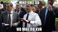 мне уже 40 но мне по хуй