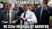 да отдам я за него не ссы уйдешь от налогов