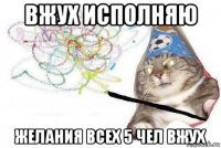 вжух исполняю желания всех 5 чел вжух