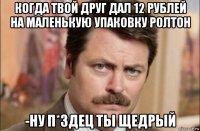 когда твой друг дал 12 рублей на маленькую упаковку ролтон -ну п*здец ты щедрый