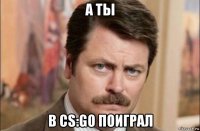 а ты в cs:go поиграл