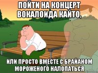 пойти на концерт вокалоида кайто, или просто вместе с брайаном мороженого налопаться