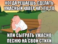 когда решаешь сделать ужасный кавер на что-то или сыграть ужасно песню на свои стихи